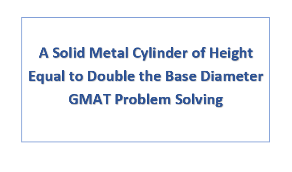 A Solid Metal Cylinder of Height Equal to Double the Base Diameter GMAT Problem Solving